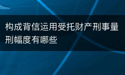构成背信运用受托财产刑事量刑幅度有哪些