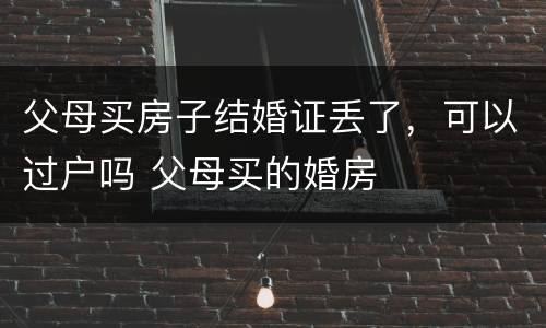 父母买房子结婚证丢了，可以过户吗 父母买的婚房