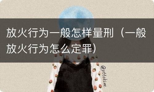 放火行为一般怎样量刑（一般放火行为怎么定罪）