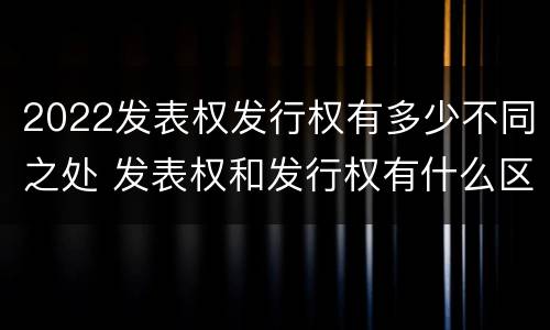 2022发表权发行权有多少不同之处 发表权和发行权有什么区别