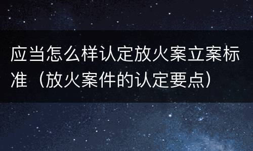 应当怎么样认定放火案立案标准（放火案件的认定要点）