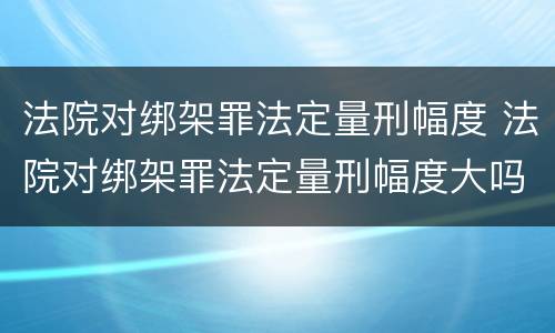 法院对绑架罪法定量刑幅度 法院对绑架罪法定量刑幅度大吗