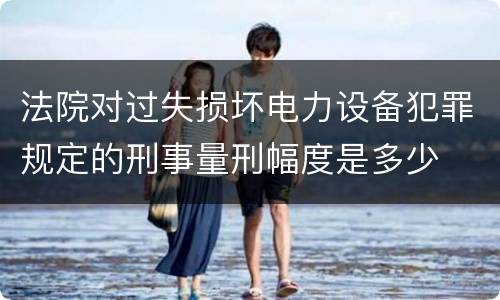 法院对过失损坏电力设备犯罪规定的刑事量刑幅度是多少