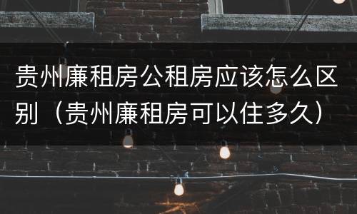 贵州廉租房公租房应该怎么区别（贵州廉租房可以住多久）