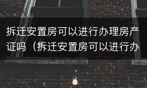 拆迁安置房可以进行办理房产证吗（拆迁安置房可以进行办理房产证吗要多少钱）