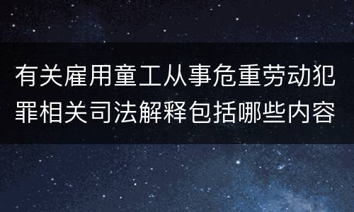 有关雇用童工从事危重劳动犯罪相关司法解释包括哪些内容