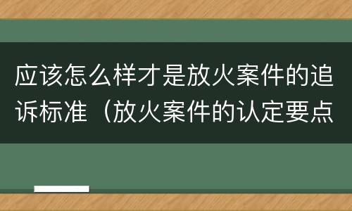 应该怎么样才是放火案件的追诉标准（放火案件的认定要点）