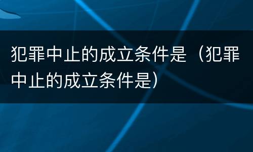 犯罪中止的成立条件是（犯罪中止的成立条件是）