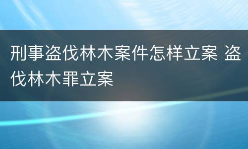 刑事盗伐林木案件怎样立案 盗伐林木罪立案