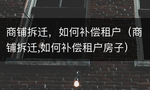 商铺拆迁,如何补偿租户(商铺拆迁,如何补偿租户房子) 商铺拆迁,如何补偿租户(商铺拆迁,如何补偿租户房子)