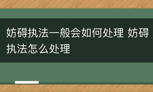 妨碍执法一般会如何处理 妨碍执法怎么处理