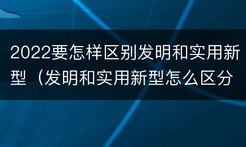 2022要怎样区别发明和实用新型（发明和实用新型怎么区分）