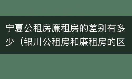 宁夏公租房廉租房的差别有多少（银川公租房和廉租房的区别）