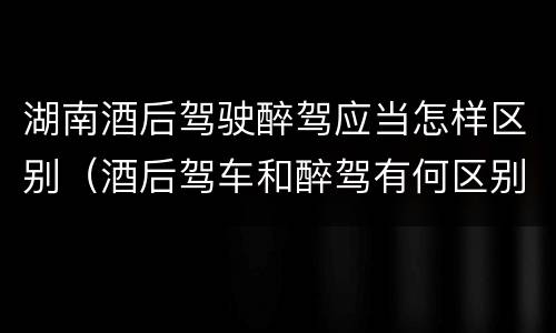 湖南酒后驾驶醉驾应当怎样区别（酒后驾车和醉驾有何区别）