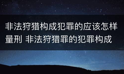 非法狩猎构成犯罪的应该怎样量刑 非法狩猎罪的犯罪构成