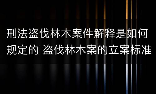 刑法盗伐林木案件解释是如何规定的 盗伐林木案的立案标准及定罪与量刑