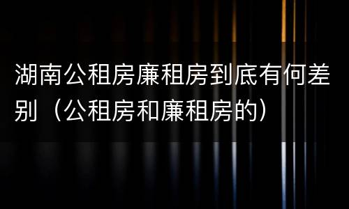 湖南公租房廉租房到底有何差别（公租房和廉租房的）