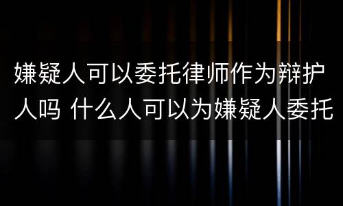 嫌疑人可以委托律师作为辩护人吗 什么人可以为嫌疑人委托律师