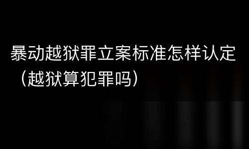 暴动越狱罪立案标准怎样认定（越狱算犯罪吗）