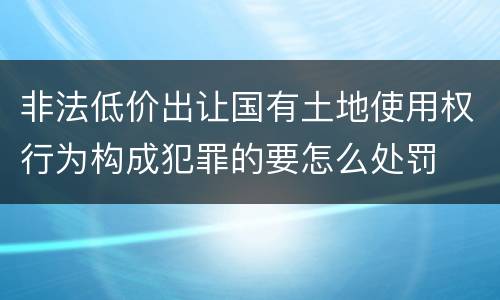 非法低价出让国有土地使用权行为构成犯罪的要怎么处罚