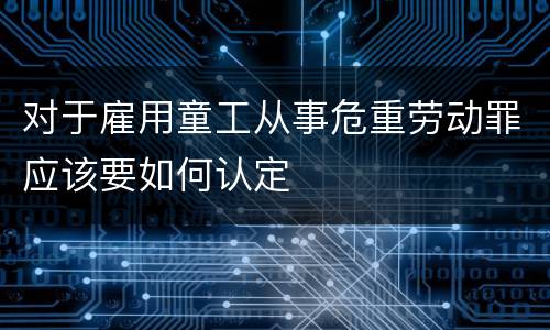 对于雇用童工从事危重劳动罪应该要如何认定