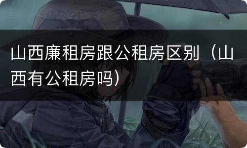 山西廉租房跟公租房区别（山西有公租房吗）