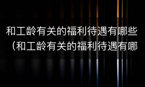 和工龄有关的福利待遇有哪些（和工龄有关的福利待遇有哪些政策）