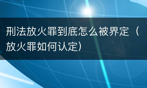 刑法放火罪到底怎么被界定（放火罪如何认定）