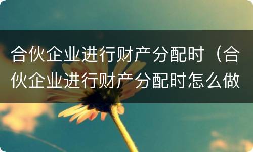 合伙企业进行财产分配时（合伙企业进行财产分配时怎么做账）
