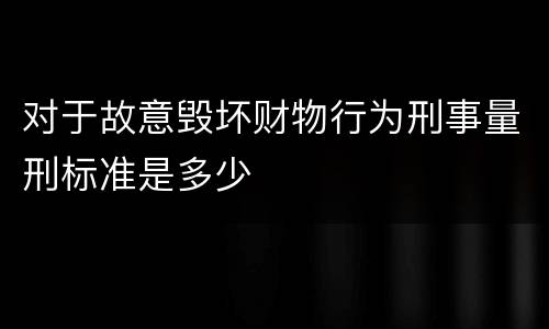对于故意毁坏财物行为刑事量刑标准是多少