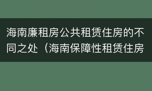 海南廉租房公共租赁住房的不同之处（海南保障性租赁住房）