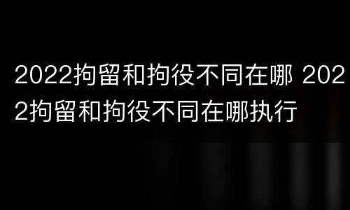 2022拘留和拘役不同在哪 2022拘留和拘役不同在哪执行