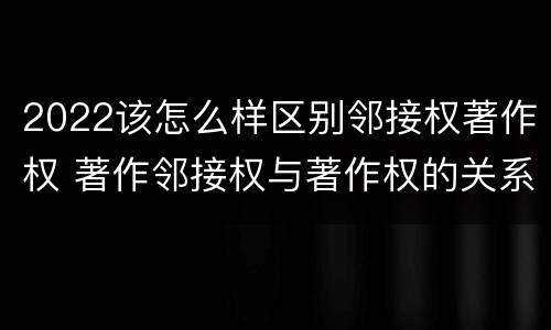 2022该怎么样区别邻接权著作权 著作邻接权与著作权的关系