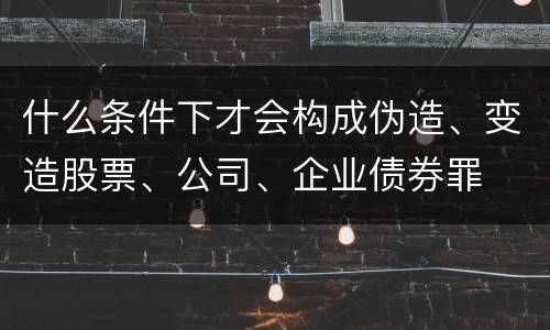 什么条件下才会构成伪造、变造股票、公司、企业债券罪