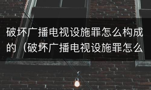 破坏广播电视设施罪怎么构成的（破坏广播电视设施罪怎么构成的呢）