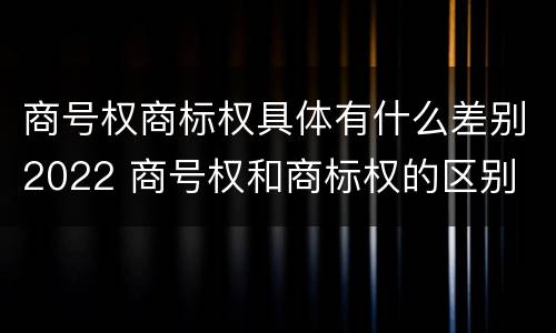 商号权商标权具体有什么差别2022 商号权和商标权的区别