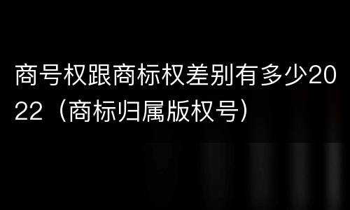 商号权跟商标权差别有多少2022（商标归属版权号）