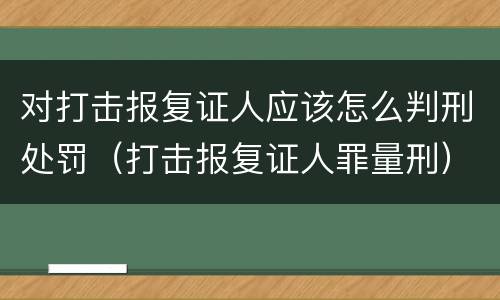 对打击报复证人应该怎么判刑处罚（打击报复证人罪量刑）
