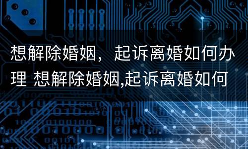 想解除婚姻，起诉离婚如何办理 想解除婚姻,起诉离婚如何办理呢