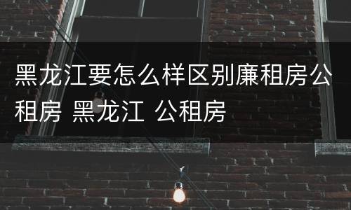 黑龙江要怎么样区别廉租房公租房 黑龙江 公租房