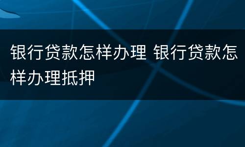 银行贷款怎样办理 银行贷款怎样办理抵押
