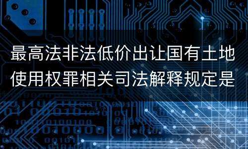 最高法非法低价出让国有土地使用权罪相关司法解释规定是什么
