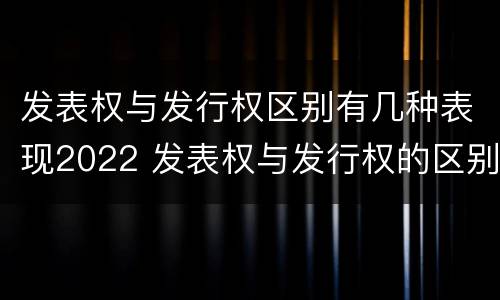 发表权与发行权区别有几种表现2022 发表权与发行权的区别