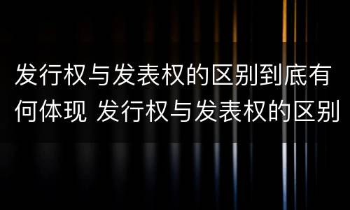 发行权与发表权的区别到底有何体现 发行权与发表权的区别到底有何体现在哪里