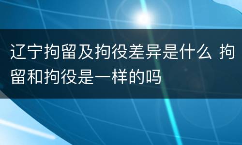 辽宁拘留及拘役差异是什么 拘留和拘役是一样的吗
