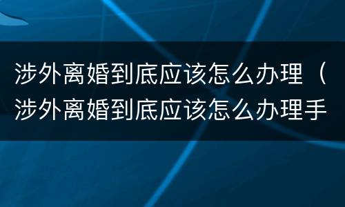 涉外离婚到底应该怎么办理（涉外离婚到底应该怎么办理手续）