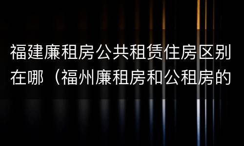 福建廉租房公共租赁住房区别在哪（福州廉租房和公租房的区别）