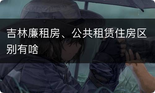 吉林廉租房、公共租赁住房区别有啥