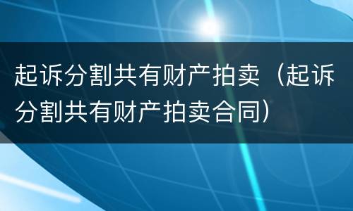 起诉分割共有财产拍卖(起诉分割共有财产拍卖合同) 起诉分割共有财产拍卖(起诉分割共有财产拍卖合同)
