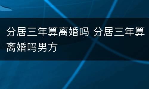 分居三年算离婚吗 分居三年算离婚吗男方